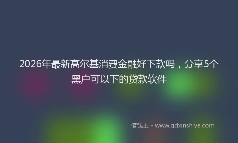 2026年最新高尔基消费金融好下款吗，分享5个黑户可以下的贷款软件