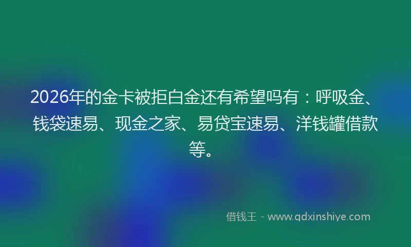 2026年的金卡被拒白金还有希望吗有：呼吸金、钱袋速易、现金之家、易贷宝速易、洋钱罐借款等。