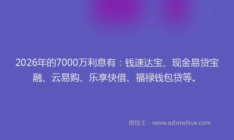 2026年的7000万利息有：钱速达宝、现金易贷宝融、云易购、乐享快借、福禄钱包贷等。