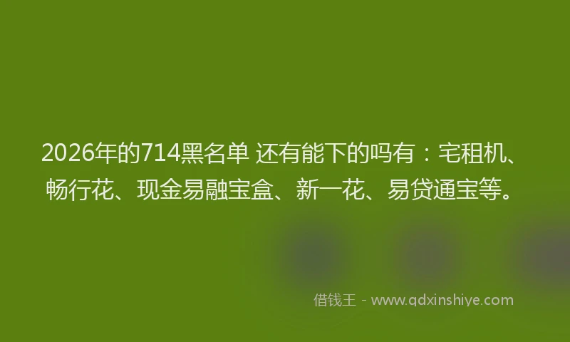 2026年的714黑名单 还有能下的吗有：宅租机、畅行花、现金易融宝盒、新一花、易贷通宝等。