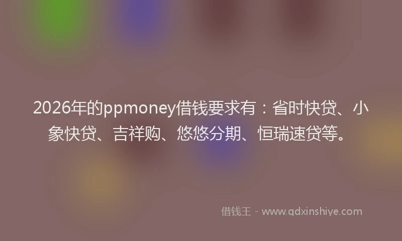 2026年的ppmoney借钱要求有：省时快贷、小象快贷、吉祥购、悠悠分期、恒瑞速贷等。