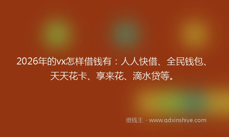 2026年的vx怎样借钱有：人人快借、全民钱包、天天花卡、享来花、滴水贷等。