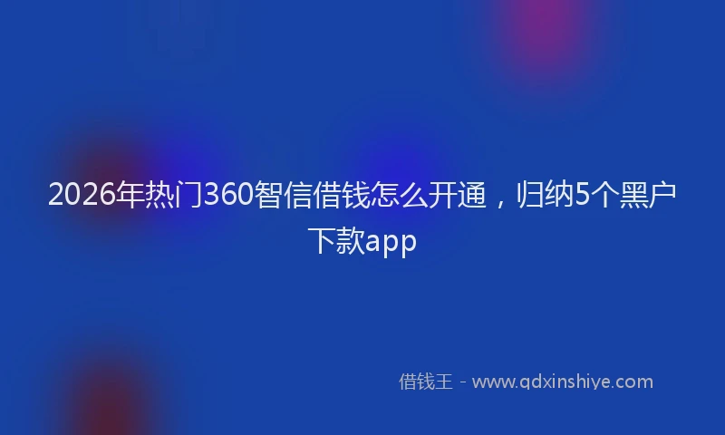 2026年热门360智信借钱怎么开通，归纳5个黑户下款app