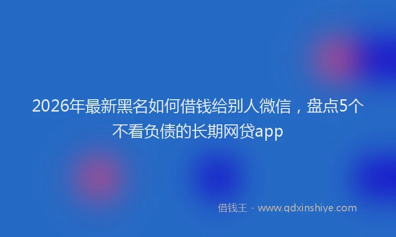 2026年最新黑名如何借钱给别人微信，盘点5个不看负债的长期网贷app