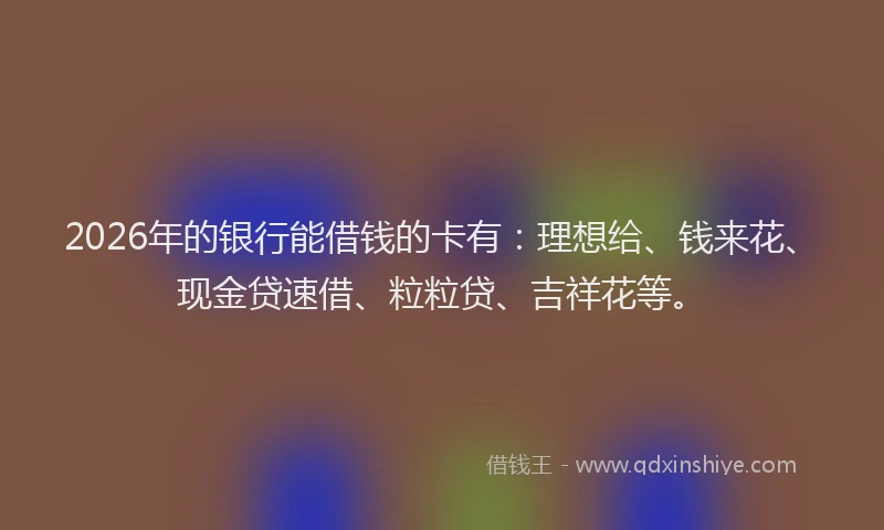 2026年的银行能借钱的卡有：理想给、钱来花、现金贷速借、粒粒贷、吉祥花等。