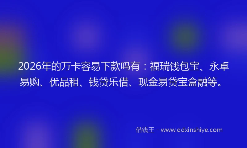 2026年的万卡容易下款吗有：福瑞钱包宝、永卓易购、优品租、钱贷乐借、现金易贷宝盒融等。