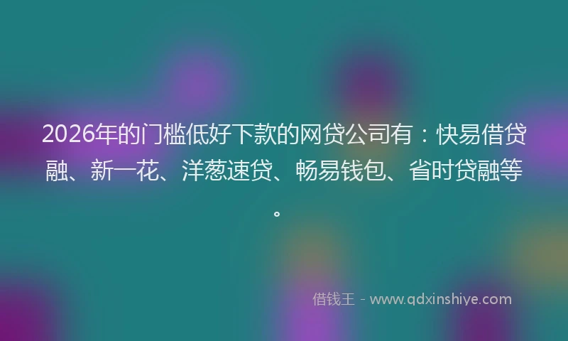 2026年的门槛低好下款的网贷公司有：快易借贷融、新一花、洋葱速贷、畅易钱包、省时贷融等。