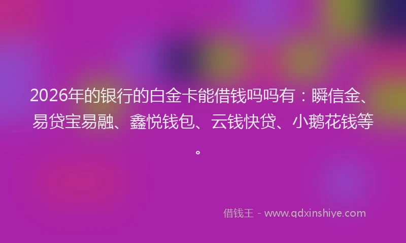 2026年的银行的白金卡能借钱吗吗有：瞬信金、易贷宝易融、鑫悦钱包、云钱快贷、小鹅花钱等。