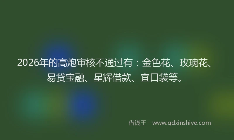 2026年的高炮审核不通过有：金色花、玫瑰花、易贷宝融、星辉借款、宜口袋等。