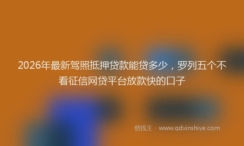 2026年最新驾照抵押贷款能贷多少，罗列五个不看征信网贷平台放款快的口子