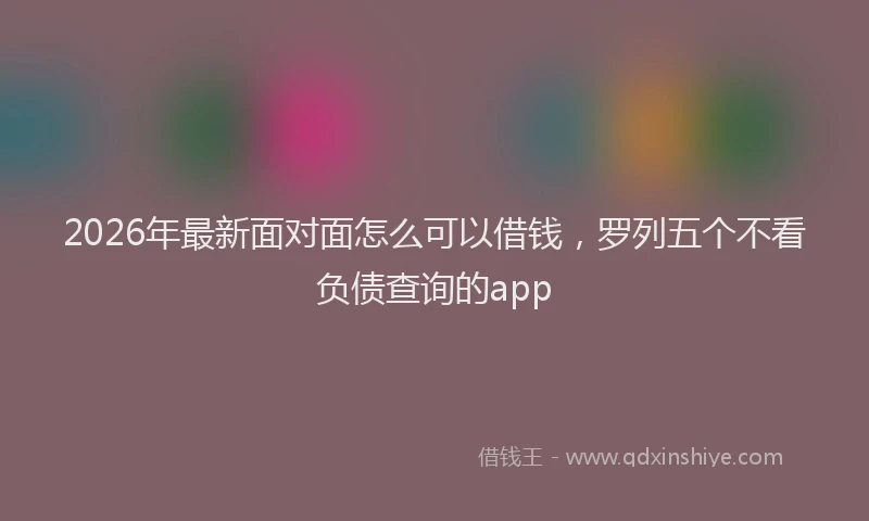 2026年最新面对面怎么可以借钱，罗列五个不看负债查询的app