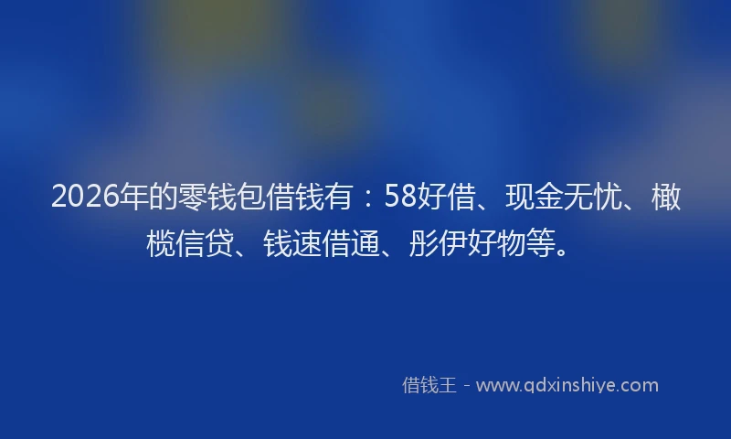 2026年的零钱包借钱有：58好借、现金无忧、橄榄信贷、钱速借通、彤伊好物等。