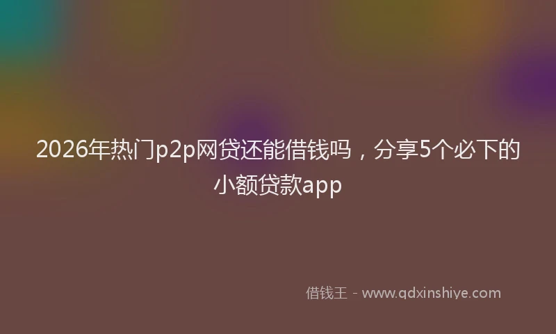 2026年热门p2p网贷还能借钱吗，分享5个必下的小额贷款app