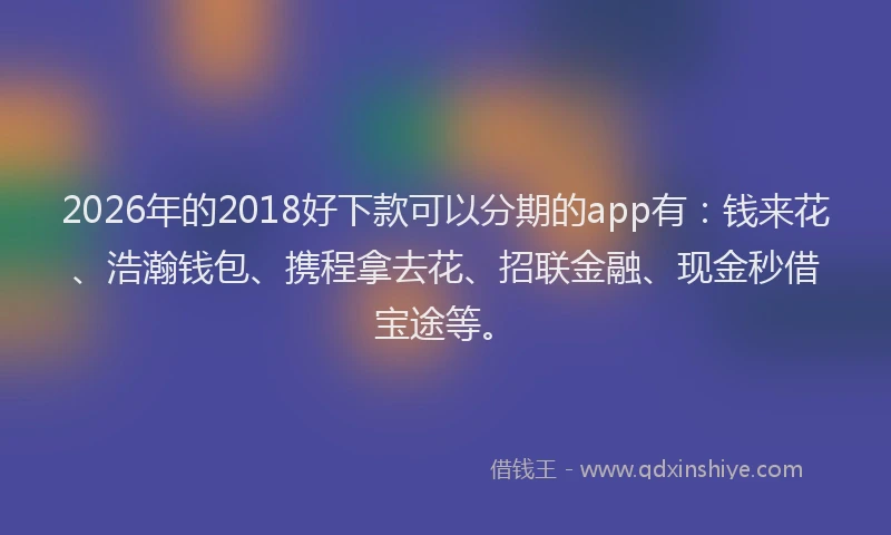 2026年的2018好下款可以分期的app有：钱来花、浩瀚钱包、携程拿去花、招联金融、现金秒借宝途等。