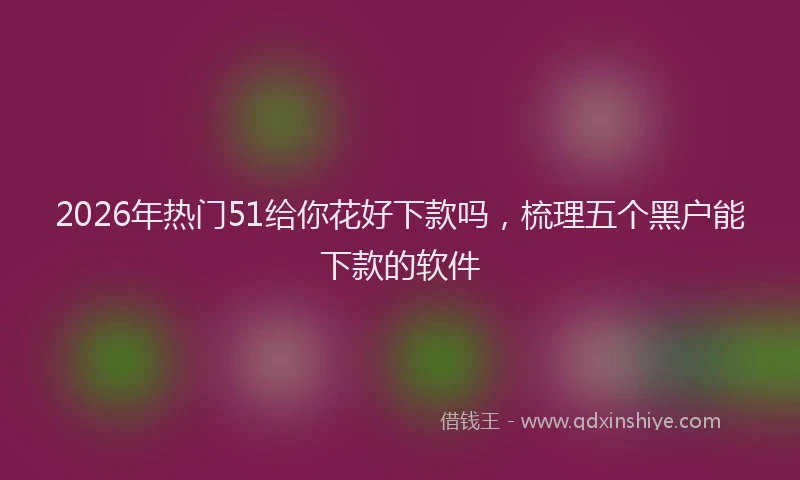 2026年热门51给你花好下款吗，梳理五个黑户能下款的软件