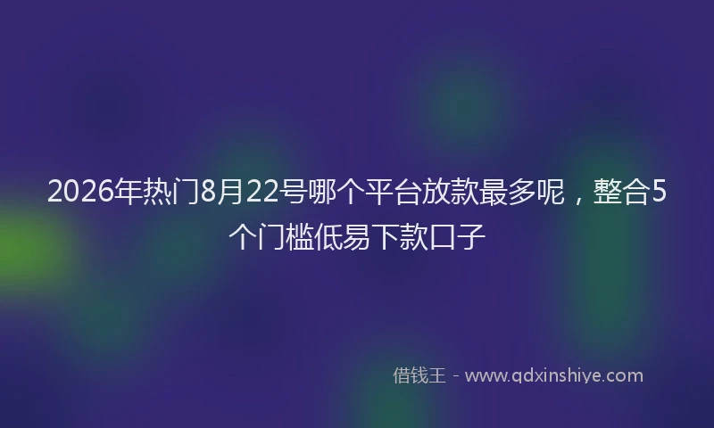 2026年热门8月22号哪个平台放款最多呢，整合5个门槛低易下款口子