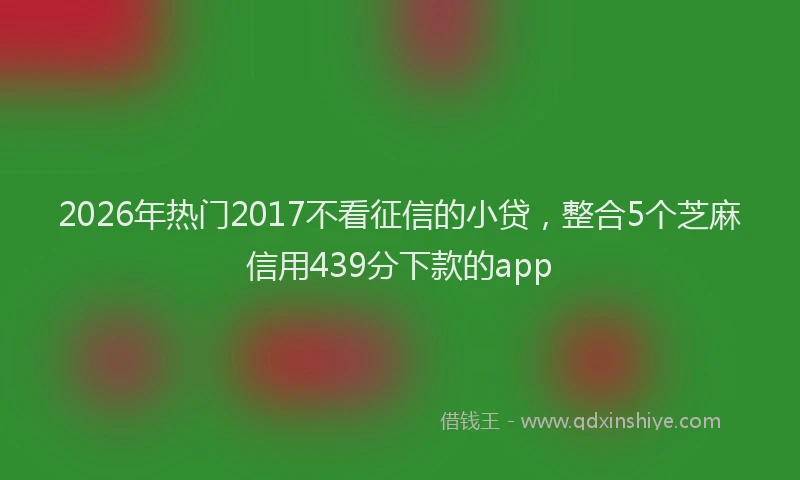 2026年热门2017不看征信的小贷，整合5个芝麻信用439分下款的app
