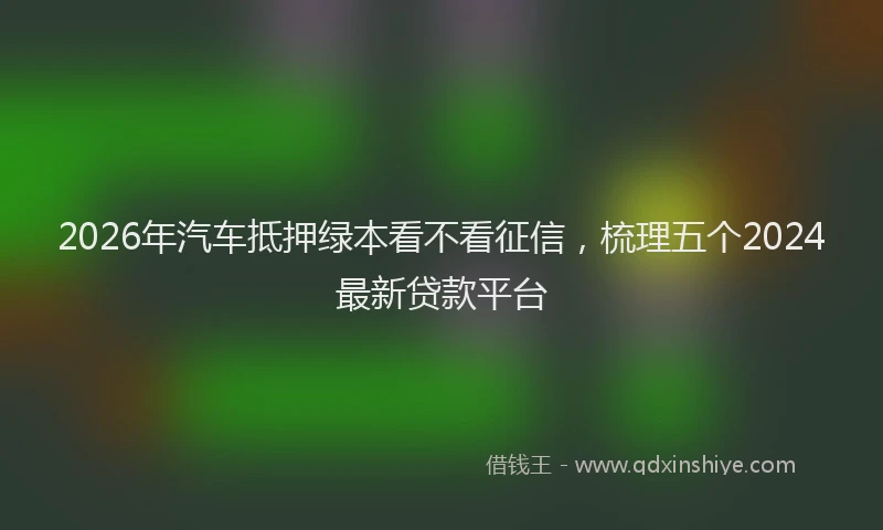 2026年汽车抵押绿本看不看征信，梳理五个2024最新贷款平台