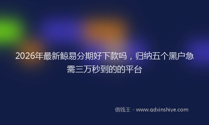 2026年最新鲸易分期好下款吗，归纳五个黑户急需三万秒到的的平台