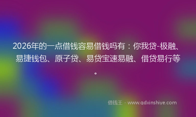 2026年的一点借钱容易借钱吗有：你我贷-极融、易捷钱包、原子贷、易贷宝速易融、借贷易行等。
