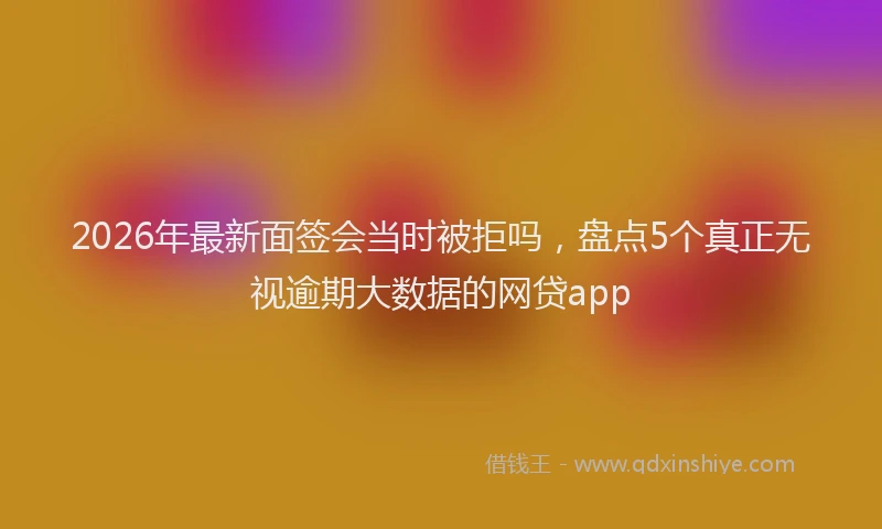 2026年最新面签会当时被拒吗，盘点5个真正无视逾期大数据的网贷app