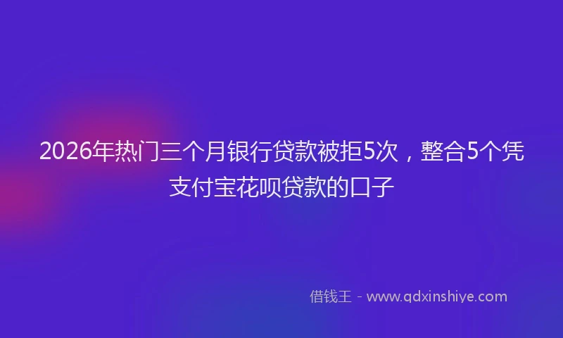 2026年热门三个月银行贷款被拒5次，整合5个凭支付宝花呗贷款的口子