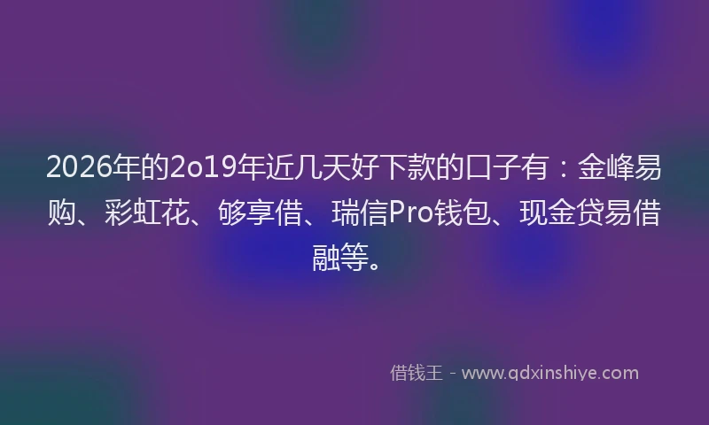 2026年的2o19年近几天好下款的口子有：金峰易购、彩虹花、够享借、瑞信Pro钱包、现金贷易借融等。