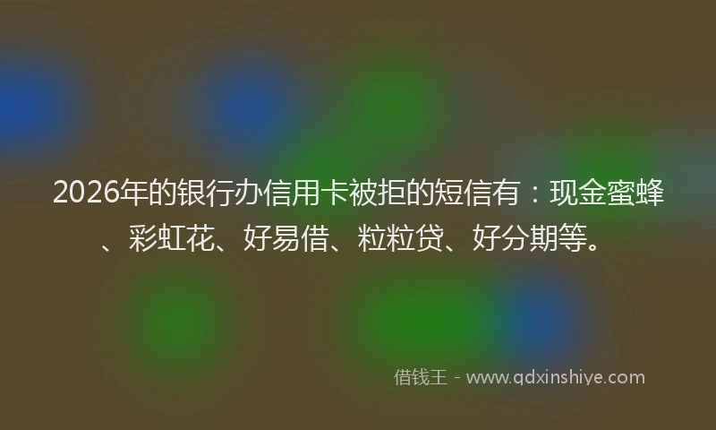 2026年的银行办信用卡被拒的短信有：现金蜜蜂、彩虹花、好易借、粒粒贷、好分期等。