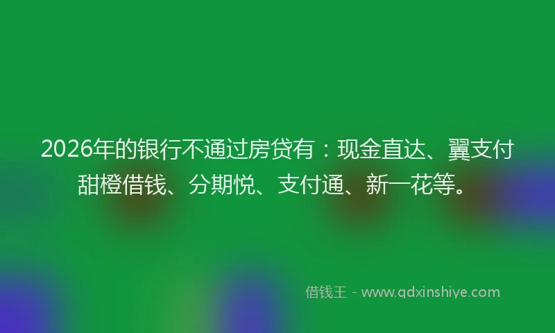 2026年的银行不通过房贷有：现金直达、翼支付甜橙借钱、分期悦、支付通、新一花等。