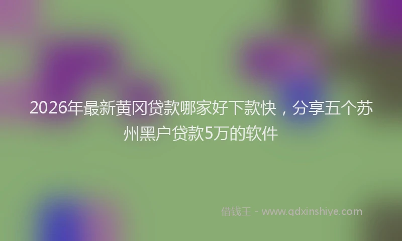 2026年最新黄冈贷款哪家好下款快，分享五个苏州黑户贷款5万的软件