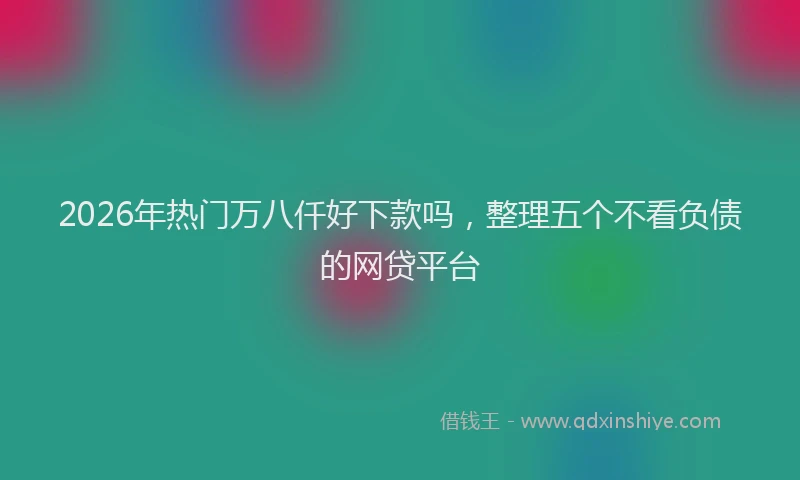 2026年热门万八仟好下款吗，整理五个不看负债的网贷平台