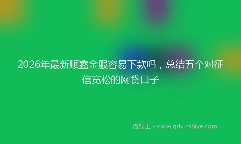 2026年最新顺鑫金服容易下款吗，总结五个对征信宽松的网贷口子