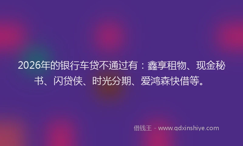 2026年的银行车贷不通过有：鑫享租物、现金秘书、闪贷侠、时光分期、爱鸿森快借等。