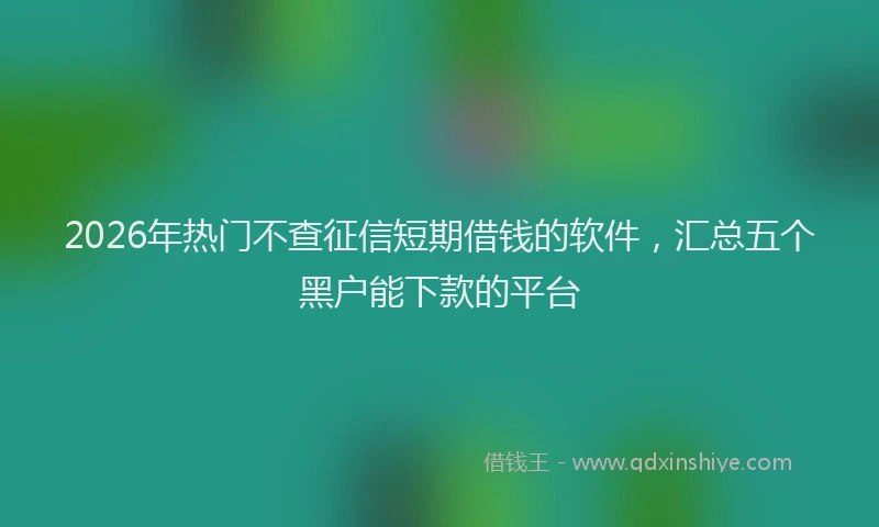 2026年热门不查征信短期借钱的软件，汇总五个黑户能下款的平台