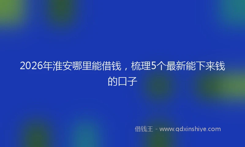 2026年淮安哪里能借钱，梳理5个最新能下来钱的口子