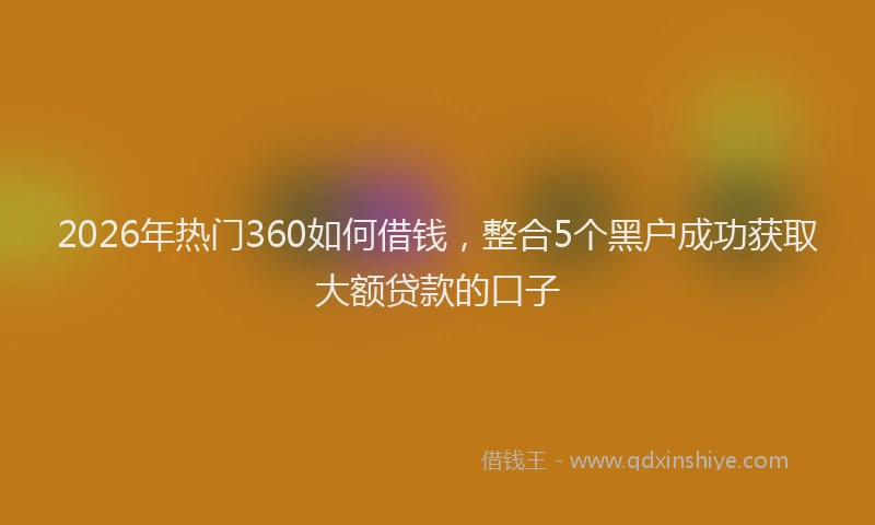 2026年热门360如何借钱，整合5个黑户成功获取大额贷款的口子