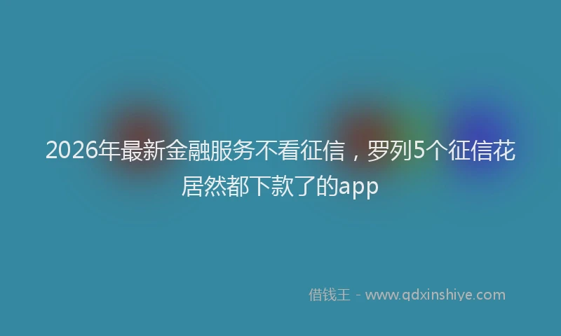 2026年最新金融服务不看征信，罗列5个征信花居然都下款了的app