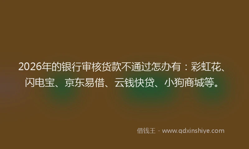 2026年的银行审核货款不通过怎办有：彩虹花、闪电宝、京东易借、云钱快贷、小狗商城等。