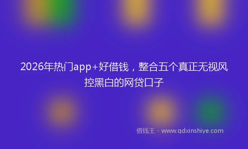 2026年热门app+好借钱，整合五个真正无视风控黑白的网贷口子