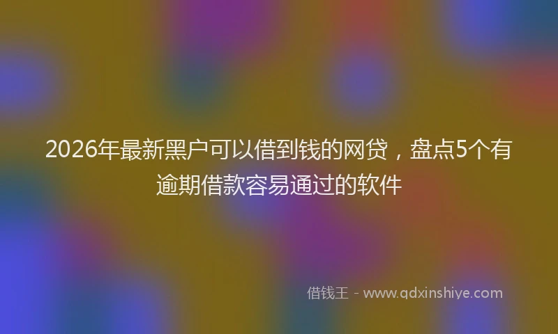 2026年最新黑户可以借到钱的网贷，盘点5个有逾期借款容易通过的软件