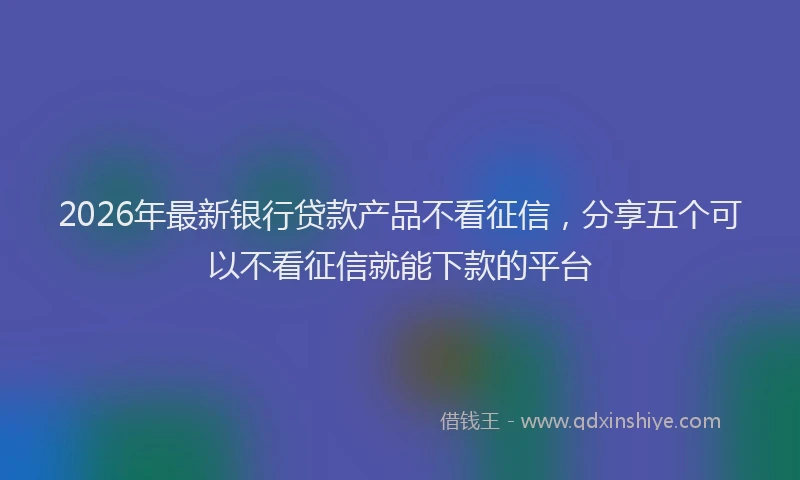 2026年最新银行贷款产品不看征信，分享五个可以不看征信就能下款的平台