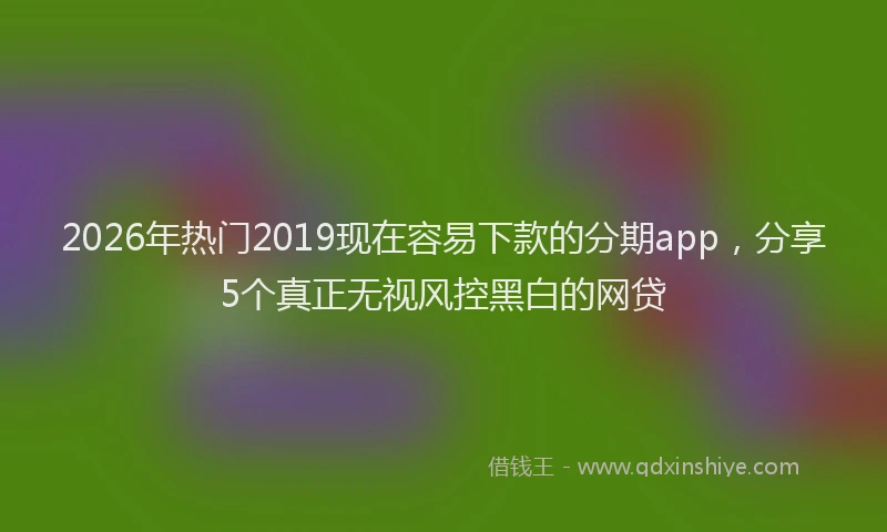 2026年热门2019现在容易下款的分期app，分享5个真正无视风控黑白的网贷