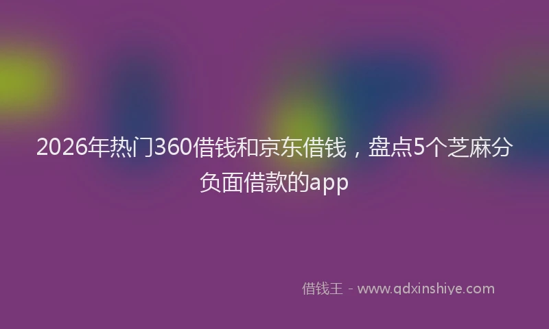 2026年热门360借钱和京东借钱，盘点5个芝麻分负面借款的app