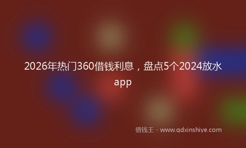 2026年热门360借钱利息，盘点5个2024放水app