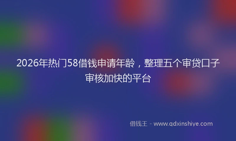 2026年热门58借钱申请年龄，整理五个审贷口子审核加快的平台