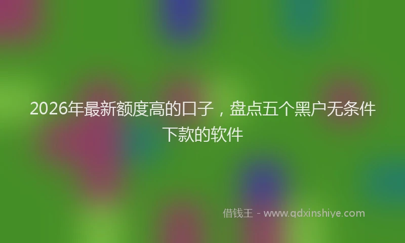 2026年最新额度高的口子，盘点五个黑户无条件下款的软件