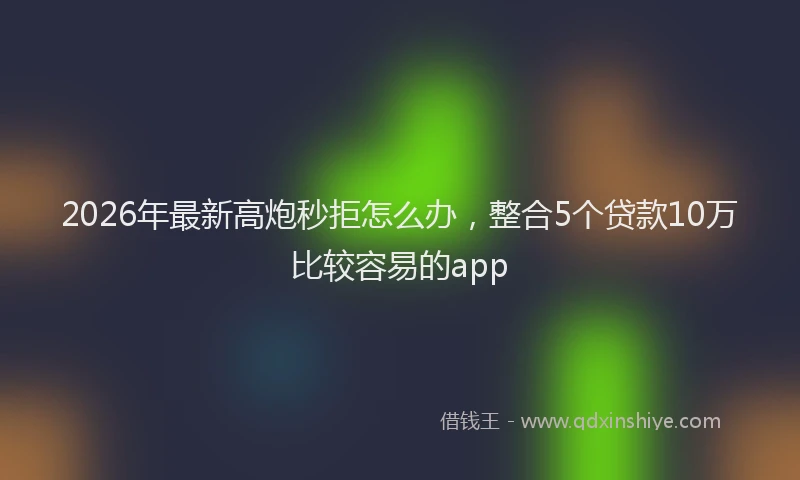 2026年最新高炮秒拒怎么办，整合5个贷款10万比较容易的app