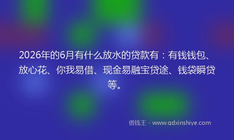 2026年的6月有什么放水的贷款有：有钱钱包、放心花、你我易借、现金易融宝贷途、钱袋瞬贷等。