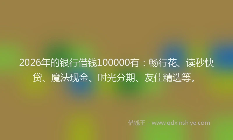 2026年的银行借钱100000有：畅行花、读秒快贷、魔法现金、时光分期、友佳精选等。