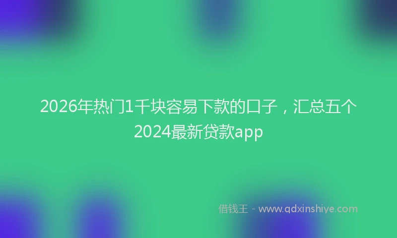 2026年热门1千块容易下款的口子，汇总五个2024最新贷款app